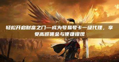 轻松开启财富之门—成为号易号卡一级代理,享受高额佣金与便捷提现