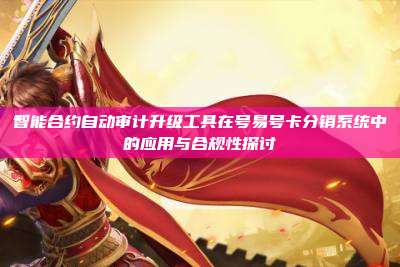 智能合约自动审计升级工具在号易号卡分销系统中的应用与合规性探讨