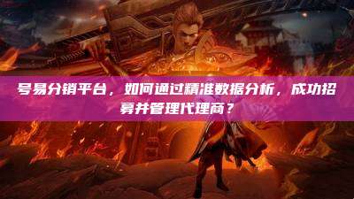 号易分销平台，如何通过精准数据分析，成功招募并管理代理商？