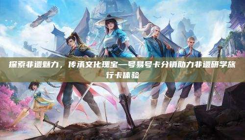 探索非遗魅力,传承文化瑰宝—号易号卡分销助力非遗研学旅行卡体验