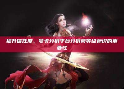 提升信任度,号卡分销平台分销商等级标识的重要性