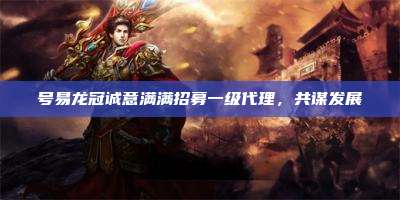号易龙冠诚意满满招募一级代理,共谋发展