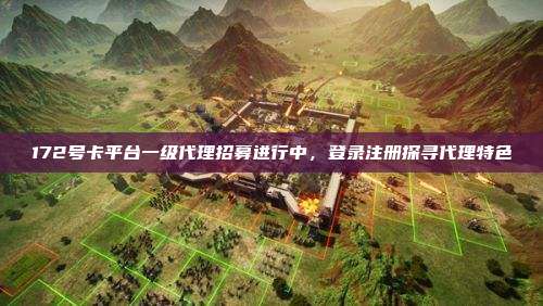 172号卡平台一级代理招募进行中,登录注册探寻代理特色