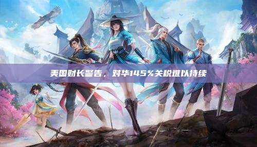美国财长警告,对华145%关税难以持续
