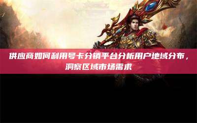 供应商如何利用号卡分销平台分析用户地域分布，洞察区域市场需求