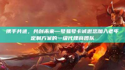 携手共进，共创未来—号易号卡诚邀您加入老年定制方案的一级代理商团队