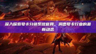 深入探索号卡分销系统官网,洞悉号卡行业的最新动态