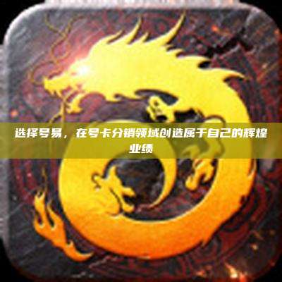 选择号易，在号卡分销领域创造属于自己的辉煌业绩