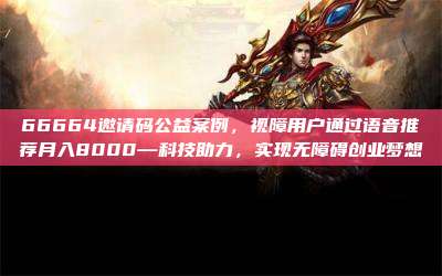 66664邀请码公益案例,视障用户通过语音推荐月入8000—科技助力,实现无障碍创业梦想