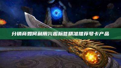 分销商如何利用兴趣标签精准推荐号卡产品