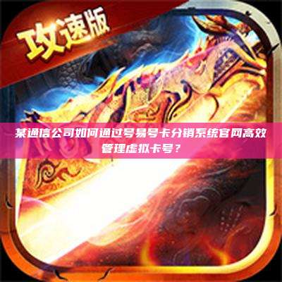 某通信公司如何通过号易号卡分销系统官网高效管理虚拟卡号？