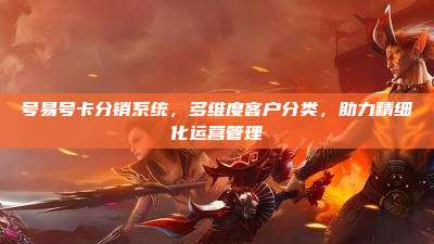号易号卡分销系统，多维度客户分类，助力精细化运营管理
